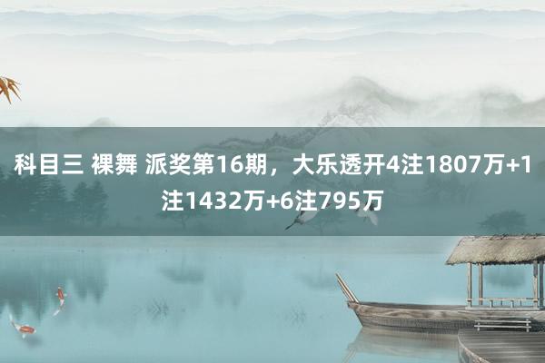 科目三 裸舞 派奖第16期，大乐透开4注1807万+1注1432万+6注795万