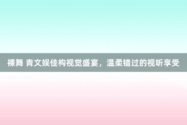 裸舞 青文娱佳构视觉盛宴，温柔错过的视听享受