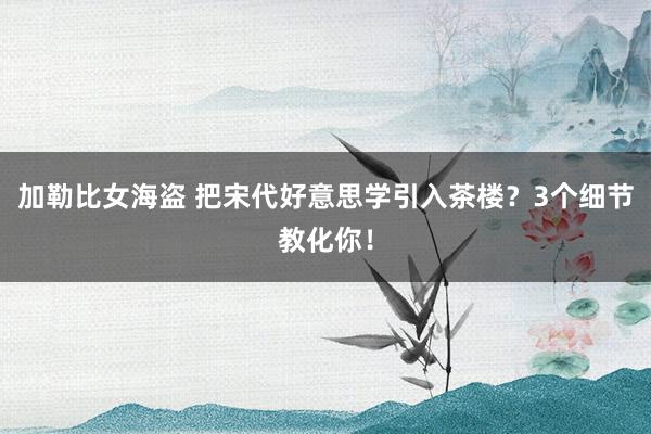 加勒比女海盗 把宋代好意思学引入茶楼？3个细节教化你！