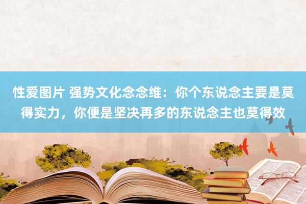 性爱图片 强势文化念念维：你个东说念主要是莫得实力，你便是坚决再多的东说念主也莫得效