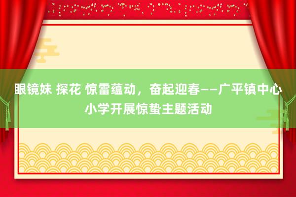 眼镜妹 探花 惊雷蕴动，奋起迎春——广平镇中心小学开展惊蛰主题活动