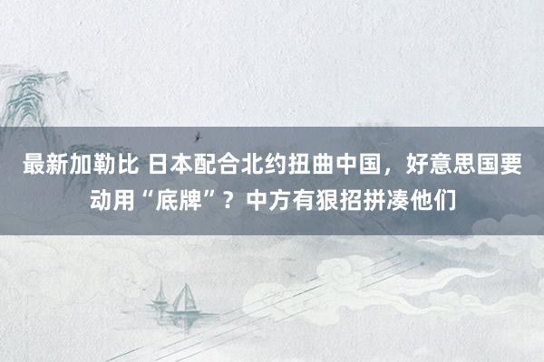 最新加勒比 日本配合北约扭曲中国，好意思国要动用“底牌”？中方有狠招拼凑他们