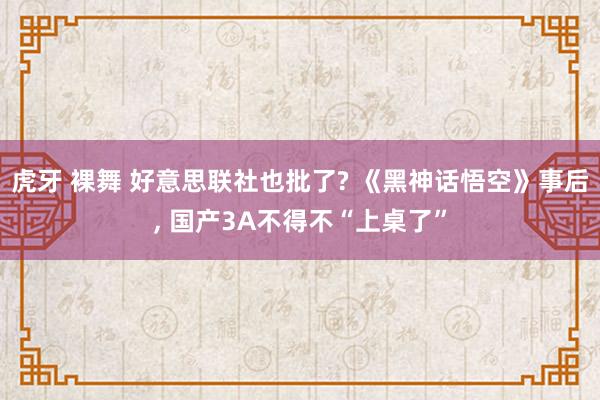 虎牙 裸舞 好意思联社也批了? 《黑神话悟空》事后， 国产3A不得不“上桌了”