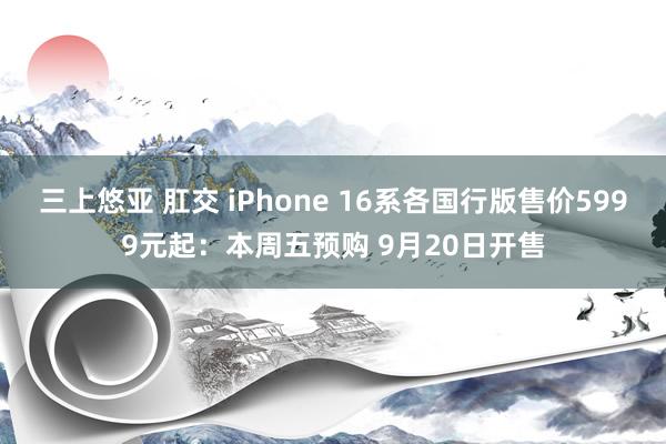 三上悠亚 肛交 iPhone 16系各国行版售价5999元起：本周五预购 9月20日开售