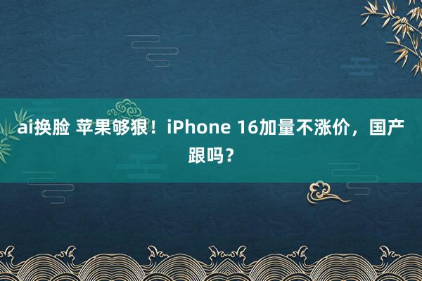 ai换脸 苹果够狠！iPhone 16加量不涨价，国产跟吗？