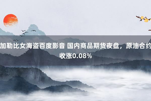 加勒比女海盗百度影音 国内商品期货夜盘，原油合约收涨0.08%