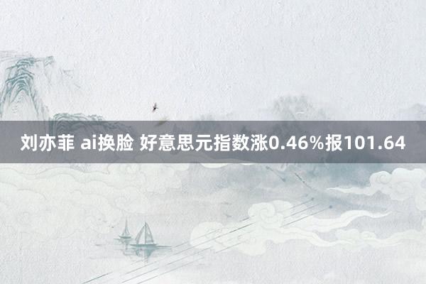 刘亦菲 ai换脸 好意思元指数涨0.46%报101.64