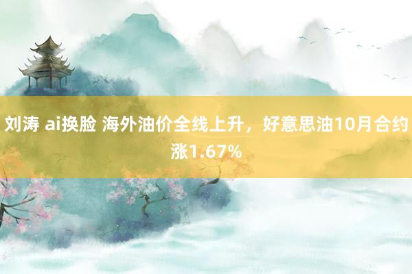 刘涛 ai换脸 海外油价全线上升，好意思油10月合约涨1.67%