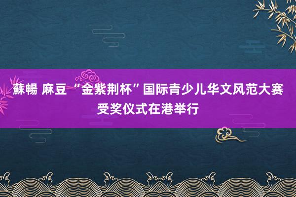 蘇暢 麻豆 “金紫荆杯”国际青少儿华文风范大赛受奖仪式在港举行