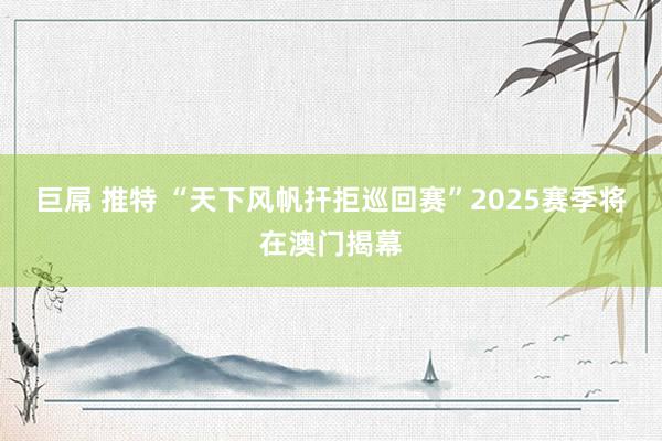 巨屌 推特 “天下风帆扞拒巡回赛”2025赛季将在澳门揭幕