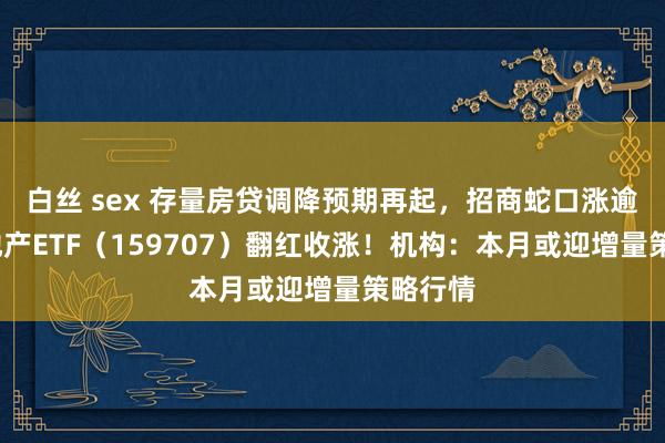 白丝 sex 存量房贷调降预期再起，招商蛇口涨逾2%，地产ETF（159707）翻红收涨！机构：本月或迎增量策略行情