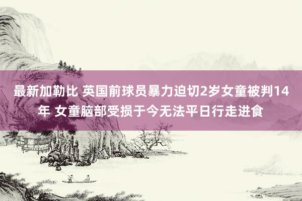 最新加勒比 英国前球员暴力迫切2岁女童被判14年 女童脑部受损于今无法平日行走进食