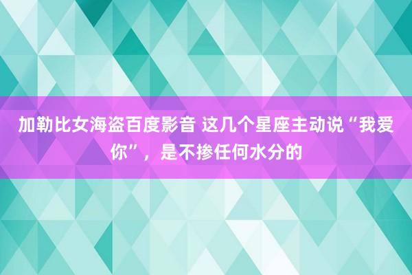 加勒比女海盗百度影音 这几个星座主动说“我爱你”，是不掺任何水分的