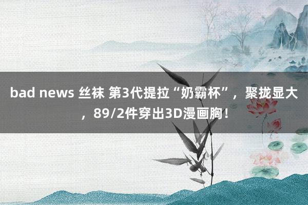 bad news 丝袜 第3代提拉“奶霸杯”，聚拢显大，89/2件穿出3D漫画胸！