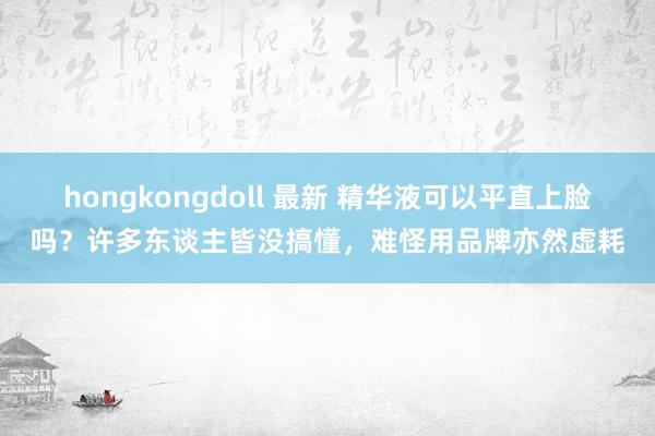 hongkongdoll 最新 精华液可以平直上脸吗？许多东谈主皆没搞懂，难怪用品牌亦然虚耗