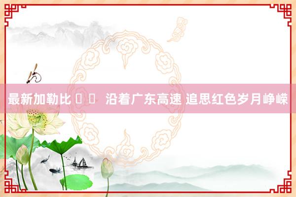 最新加勒比 		 沿着广东高速 追思红色岁月峥嵘