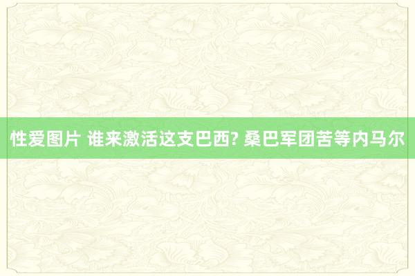 性爱图片 谁来激活这支巴西? 桑巴军团苦等内马尔