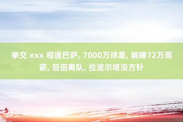 拳交 xxx 相逢巴萨， 7000万球星， 躺赚72万周薪， 目田离队， 拉波尔塔没方针