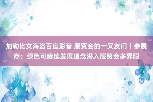 加勒比女海盗百度影音 服贸会的一又友们丨参展商：绿色可赓续发展理念潜入服贸会多界限