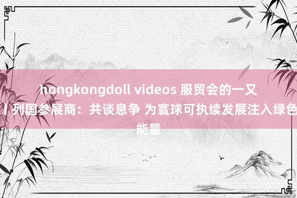 hongkongdoll videos 服贸会的一又友们丨列国参展商：共谈息争 为寰球可执续发展注入绿色能量