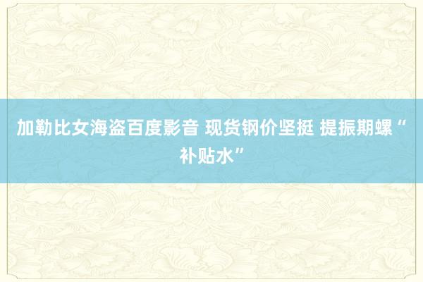 加勒比女海盗百度影音 现货钢价坚挺 提振期螺“补贴水”