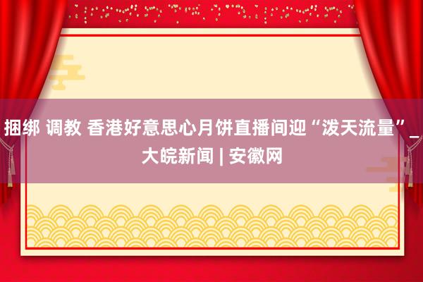 捆绑 调教 香港好意思心月饼直播间迎“泼天流量”_大皖新闻 | 安徽网