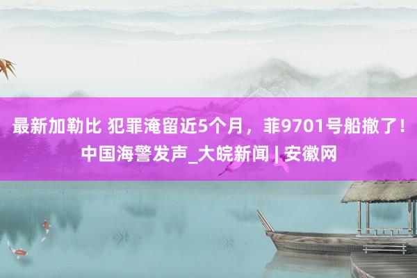 最新加勒比 犯罪淹留近5个月，菲9701号船撤了！中国海警发声_大皖新闻 | 安徽网