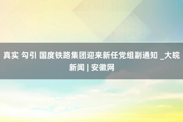 真实 勾引 国度铁路集团迎来新任党组副通知 _大皖新闻 | 安徽网