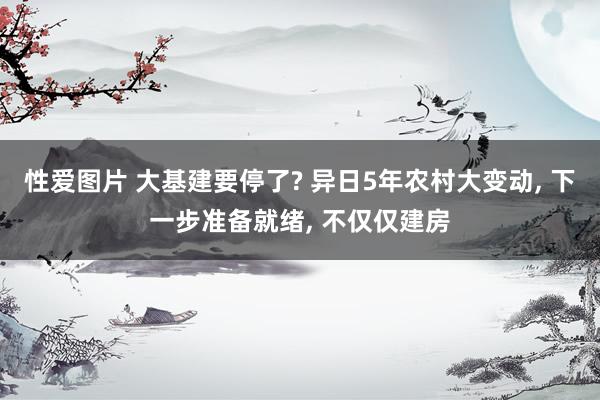 性爱图片 大基建要停了? 异日5年农村大变动， 下一步准备就绪， 不仅仅建房