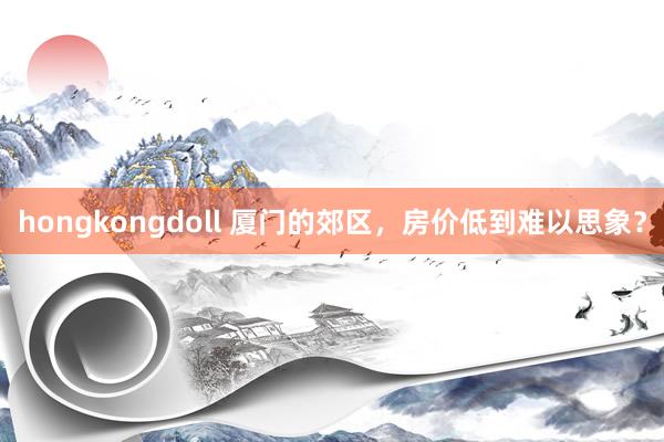 hongkongdoll 厦门的郊区，房价低到难以思象？