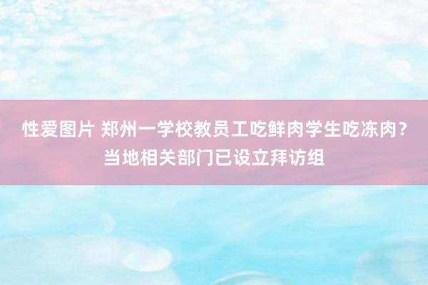 性爱图片 郑州一学校教员工吃鲜肉学生吃冻肉？当地相关部门已设立拜访组