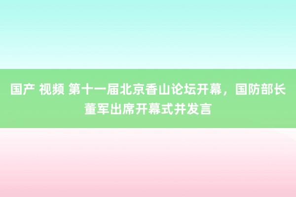 国产 视频 第十一届北京香山论坛开幕，国防部长董军出席开幕式并发言