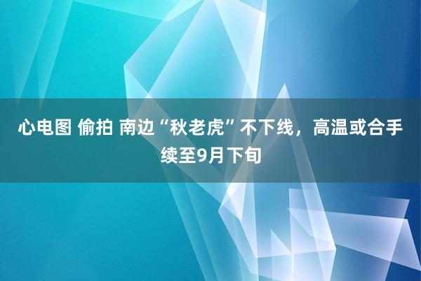 心电图 偷拍 南边“秋老虎”不下线，高温或合手续至9月下旬