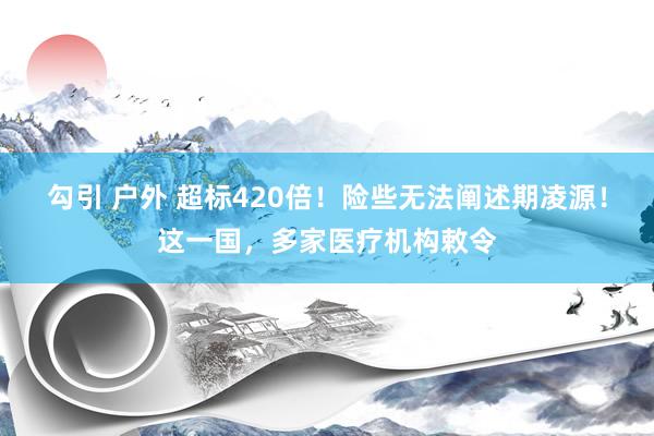 勾引 户外 超标420倍！险些无法阐述期凌源！这一国，多家医疗机构敕令