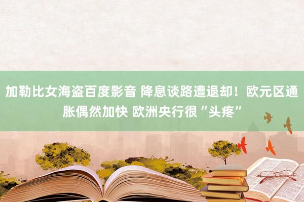 加勒比女海盗百度影音 降息谈路遭退却！欧元区通胀偶然加快 欧洲央行很“头疼”