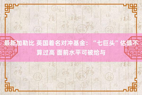 最新加勒比 英国着名对冲基金：“七巨头”估值不算过高 面前水平可被给与