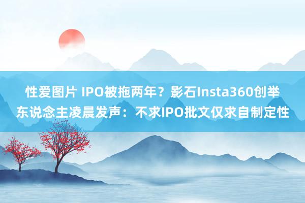 性爱图片 IPO被拖两年？影石Insta360创举东说念主凌晨发声：不求IPO批文仅求自制定性