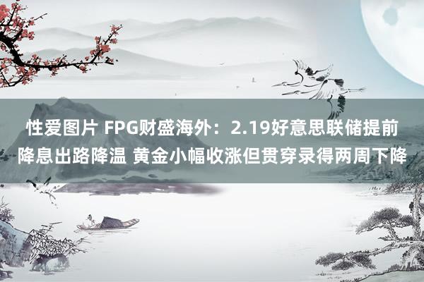 性爱图片 FPG财盛海外：2.19好意思联储提前降息出路降温 黄金小幅收涨但贯穿录得两周下降