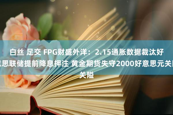 白丝 足交 FPG财盛外洋：2.15通胀数据裁汰好意思联储提前降息押注 黄金期货失守2000好意思元关隘