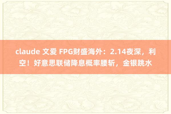 claude 文爱 FPG财盛海外：2.14夜深，利空！好意思联储降息概率腰斩，金银跳水