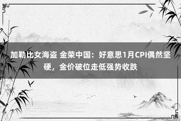 加勒比女海盗 金荣中国：好意思1月CPI偶然坚硬，金价破位走低强势收跌