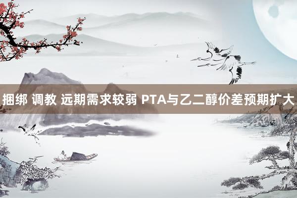 捆绑 调教 远期需求较弱 PTA与乙二醇价差预期扩大