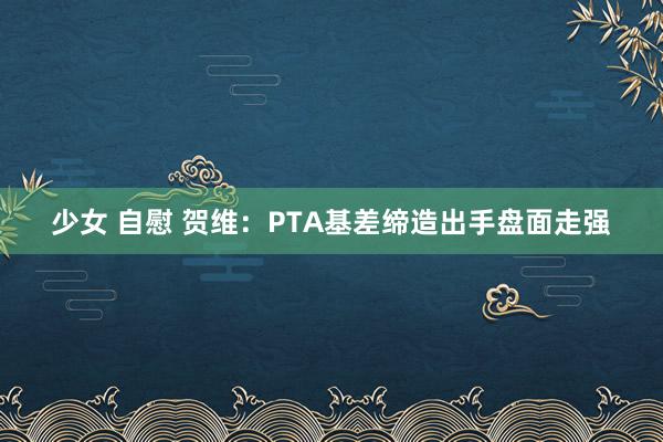 少女 自慰 贺维：PTA基差缔造出手盘面走强