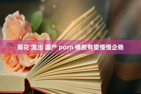 菊花 流出 国产 porn 橡胶有望慢慢企稳