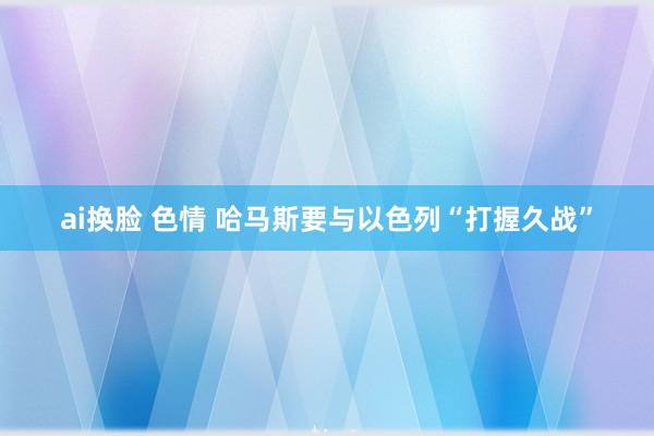 ai换脸 色情 哈马斯要与以色列“打握久战”