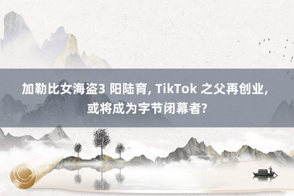 加勒比女海盗3 阳陆育， TikTok 之父再创业， 或将成为字节闭幕者?