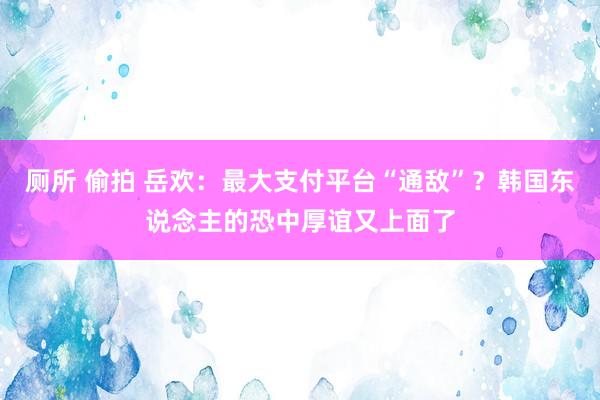 厕所 偷拍 岳欢：最大支付平台“通敌”？韩国东说念主的恐中厚谊又上面了