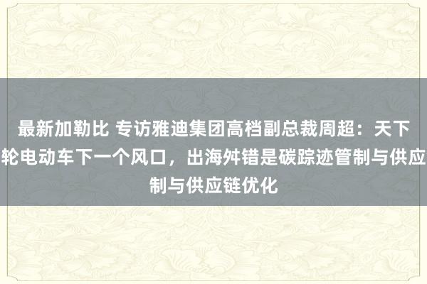 最新加勒比 专访雅迪集团高档副总裁周超：天下化成两轮电动车下一个风口，出海舛错是碳踪迹管制与供应链优化