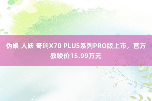 伪娘 人妖 奇瑞X70 PLUS系列PRO版上市，官方教唆价15.99万元