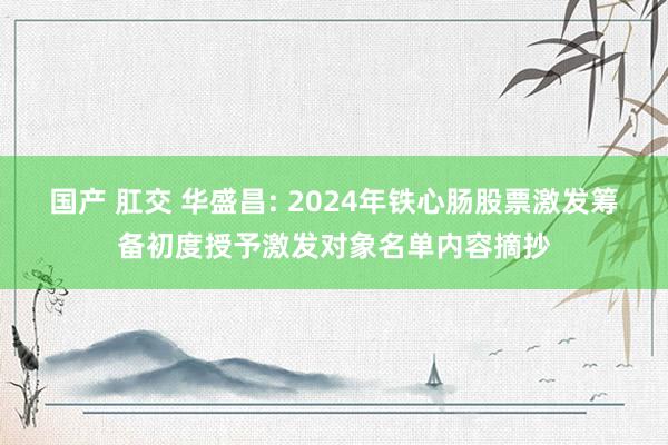 国产 肛交 华盛昌: 2024年铁心肠股票激发筹备初度授予激发对象名单内容摘抄